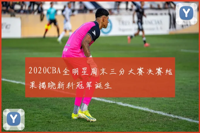 2020CBA全明星周末三分大赛决赛结果揭晓新科冠军诞生