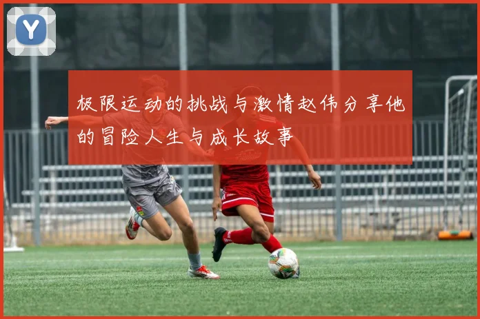 极限运动的挑战与激情赵伟分享他的冒险人生与成长故事