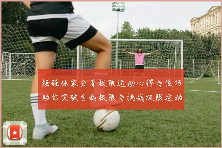 杨强独家分享极限运动心得与技巧助你突破自我极限与挑战极限运动的乐趣