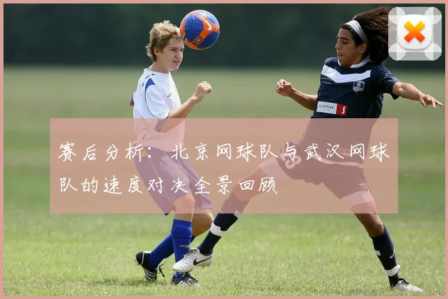 赛后分析：北京网球队与武汉网球队的速度对决全景回顾