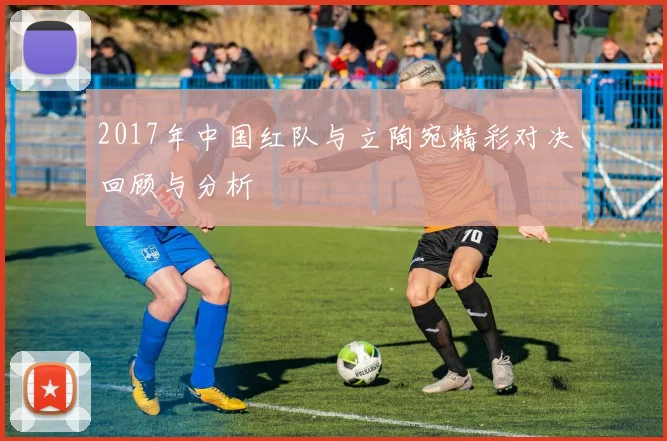 2017年中国红队与立陶宛精彩对决回顾与分析