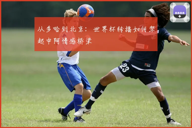 从多哈到北京：世界杯转播如何架起中阿情感桥梁