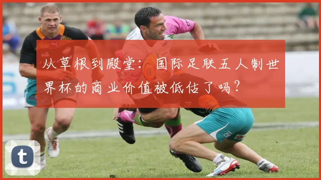 从草根到殿堂：国际足联五人制世界杯的商业价值被低估了吗？