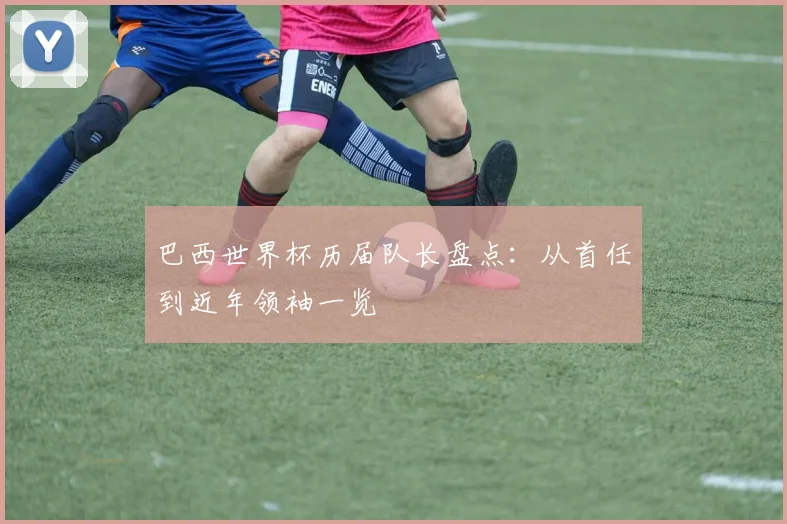 巴西世界杯历届队长盘点：从首任到近年领袖一览