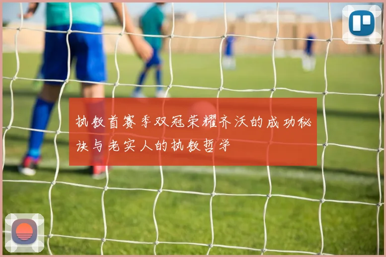 执教首赛季双冠荣耀齐沃的成功秘诀与老实人的执教哲学