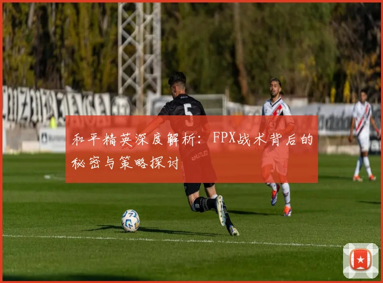 和平精英深度解析：FPX战术背后的秘密与策略探讨