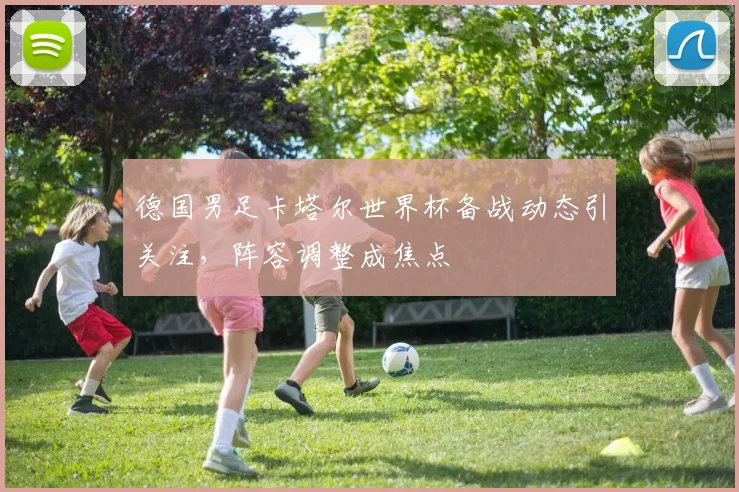 德国男足卡塔尔世界杯备战动态引关注，阵容调整成焦点
